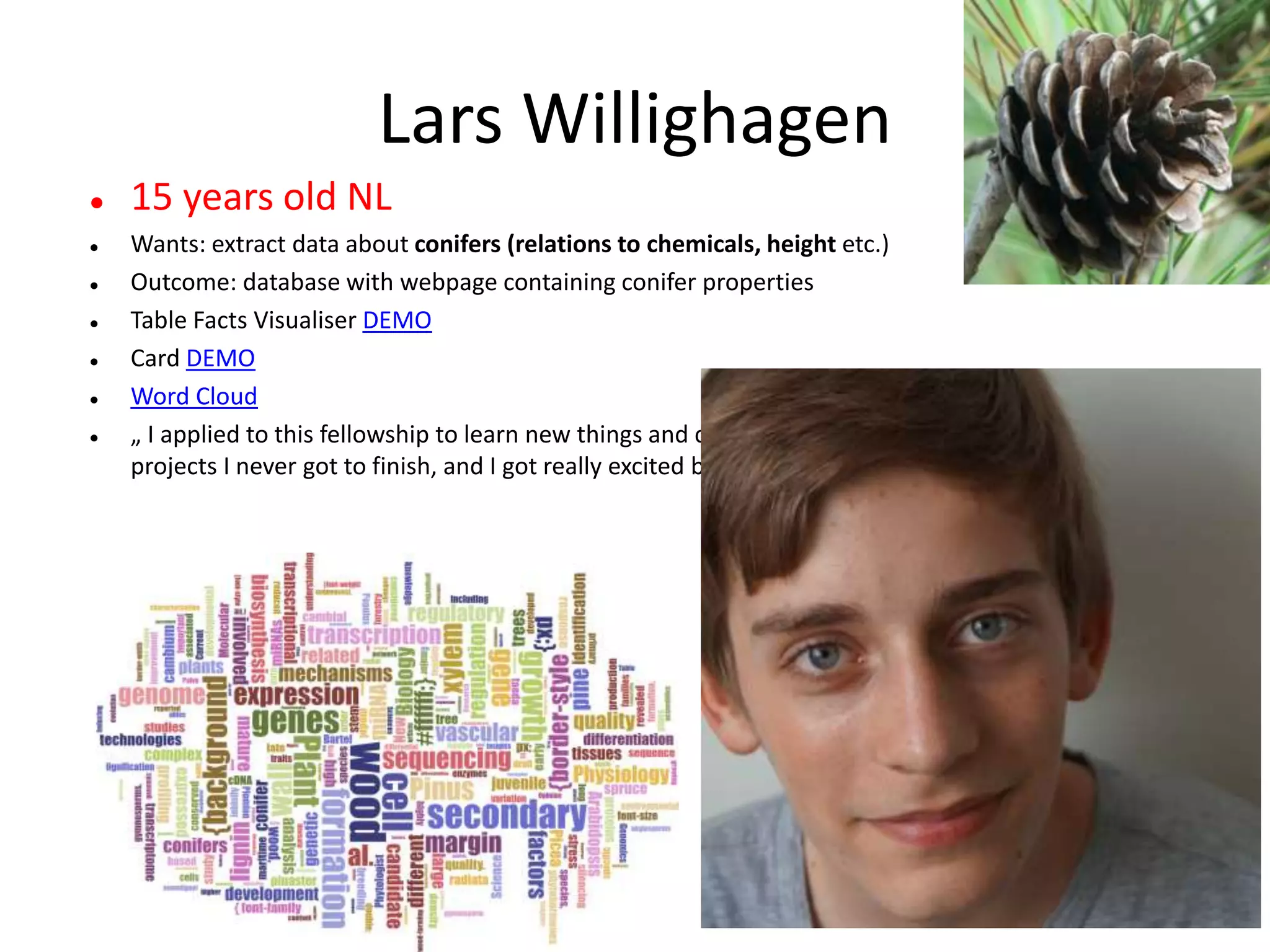 Lars Willighagen
 15 years old NL
 Wants: extract data about conifers (relations to chemicals, height etc.)
 Outcome: database with webpage containing conifer properties
 Table Facts Visualiser DEMO
 Card DEMO
 Word Cloud
 „ I applied to this fellowship to learn new things and combine the ContentMine with two previous
projects I never got to finish, and I got really excited by the idea and the ContentMine at large.“
 