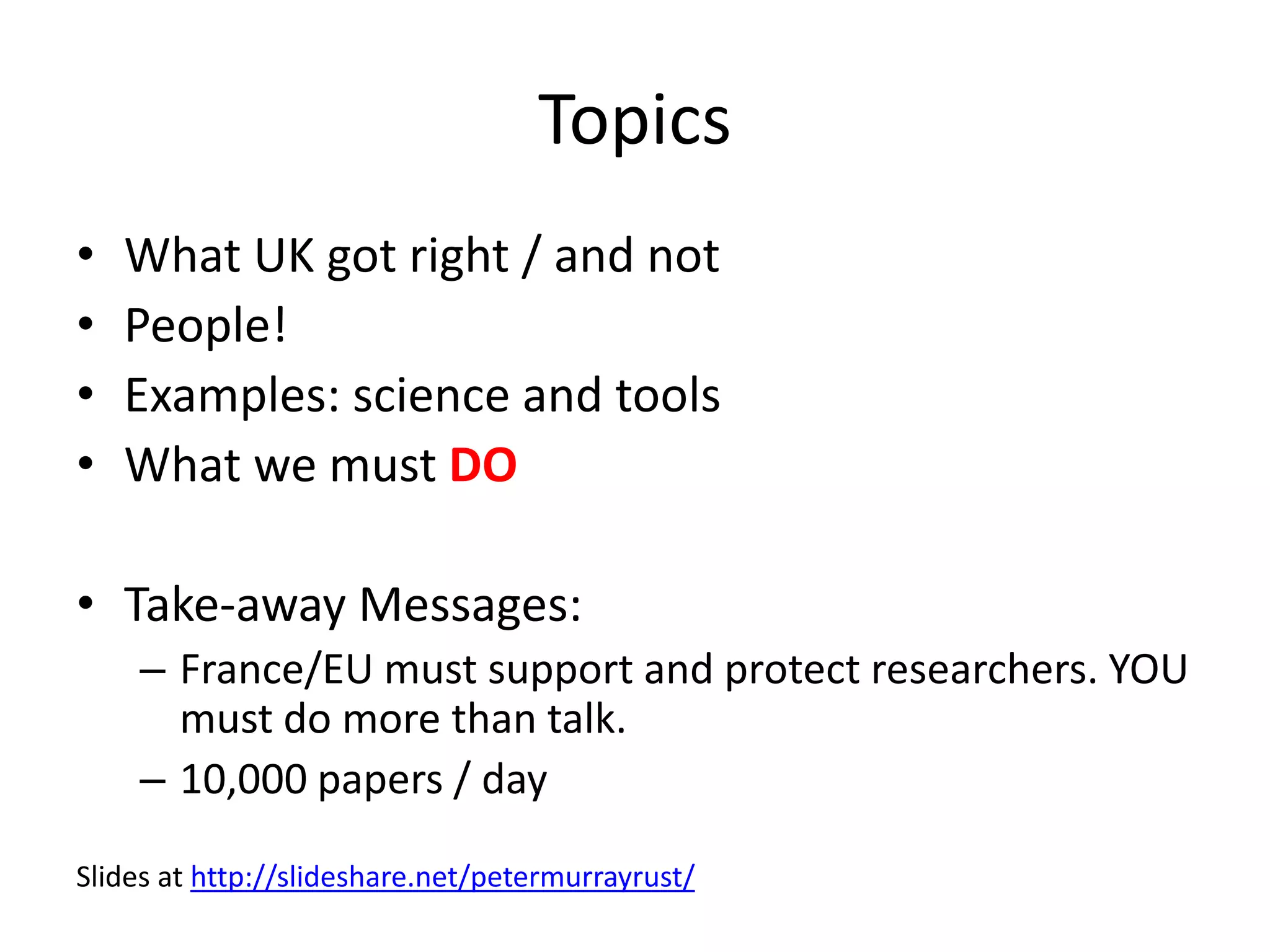 Topics
• What UK got right / and not
• People!
• Examples: science and tools
• What we must DO
• Take-away Messages:
– France/EU must support and protect researchers. YOU
must do more than talk.
– 10,000 papers / day
Slides at http://slideshare.net/petermurrayrust/
 