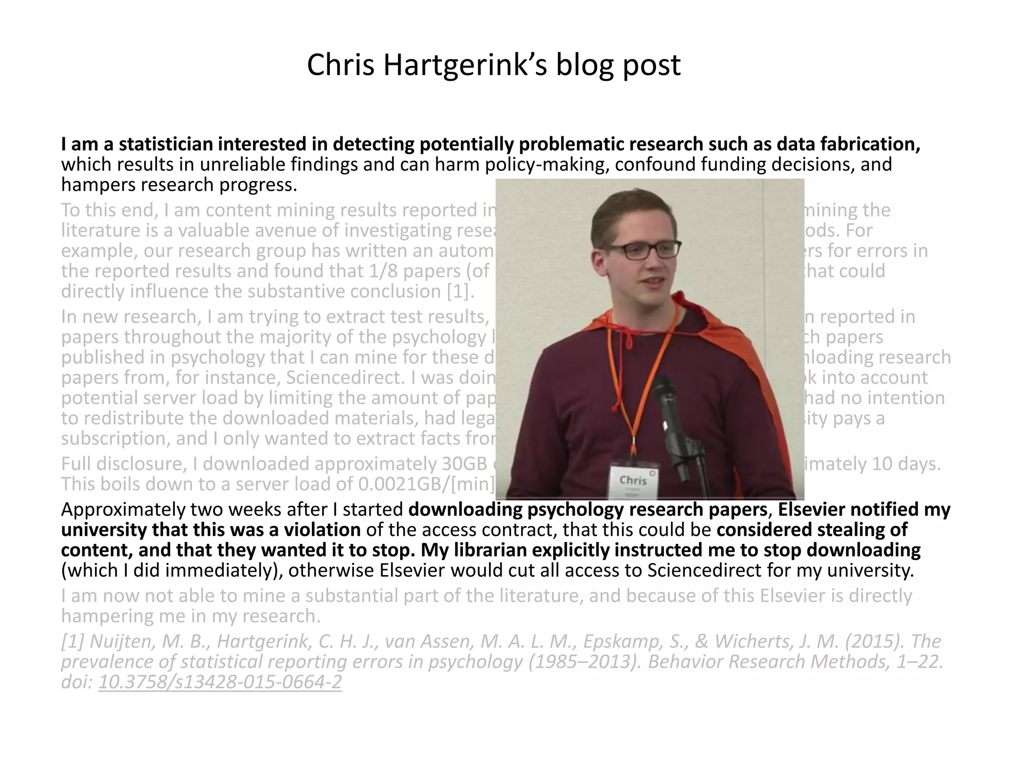 I am a statistician interested in detecting potentially problematic research such as data fabrication,
which results in unreliable findings and can harm policy-making, confound funding decisions, and
hampers research progress.
To this end, I am content mining results reported in the psychology literature. Content mining the
literature is a valuable avenue of investigating research questions with innovative methods. For
example, our research group has written an automated program to mine research papers for errors in
the reported results and found that 1/8 papers (of 30,000) contains at least one result that could
directly influence the substantive conclusion [1].
In new research, I am trying to extract test results, figures, tables, and other information reported in
papers throughout the majority of the psychology literature. As such, I need the research papers
published in psychology that I can mine for these data. To this end, I started ‘bulk’ downloading research
papers from, for instance, Sciencedirect. I was doing this for scholarly purposes and took into account
potential server load by limiting the amount of papers I downloaded per minute to 9. I had no intention
to redistribute the downloaded materials, had legal access to them because my university pays a
subscription, and I only wanted to extract facts from these papers.
Full disclosure, I downloaded approximately 30GB of data from Sciencedirect in approximately 10 days.
This boils down to a server load of 0.0021GB/[min], 0.125GB/h, 3GB/day.
Approximately two weeks after I started downloading psychology research papers, Elsevier notified my
university that this was a violation of the access contract, that this could be considered stealing of
content, and that they wanted it to stop. My librarian explicitly instructed me to stop downloading
(which I did immediately), otherwise Elsevier would cut all access to Sciencedirect for my university.
I am now not able to mine a substantial part of the literature, and because of this Elsevier is directly
hampering me in my research.
[1] Nuijten, M. B., Hartgerink, C. H. J., van Assen, M. A. L. M., Epskamp, S., & Wicherts, J. M. (2015). The
prevalence of statistical reporting errors in psychology (1985–2013). Behavior Research Methods, 1–22.
doi: 10.3758/s13428-015-0664-2
Chris Hartgerink’s blog post
 