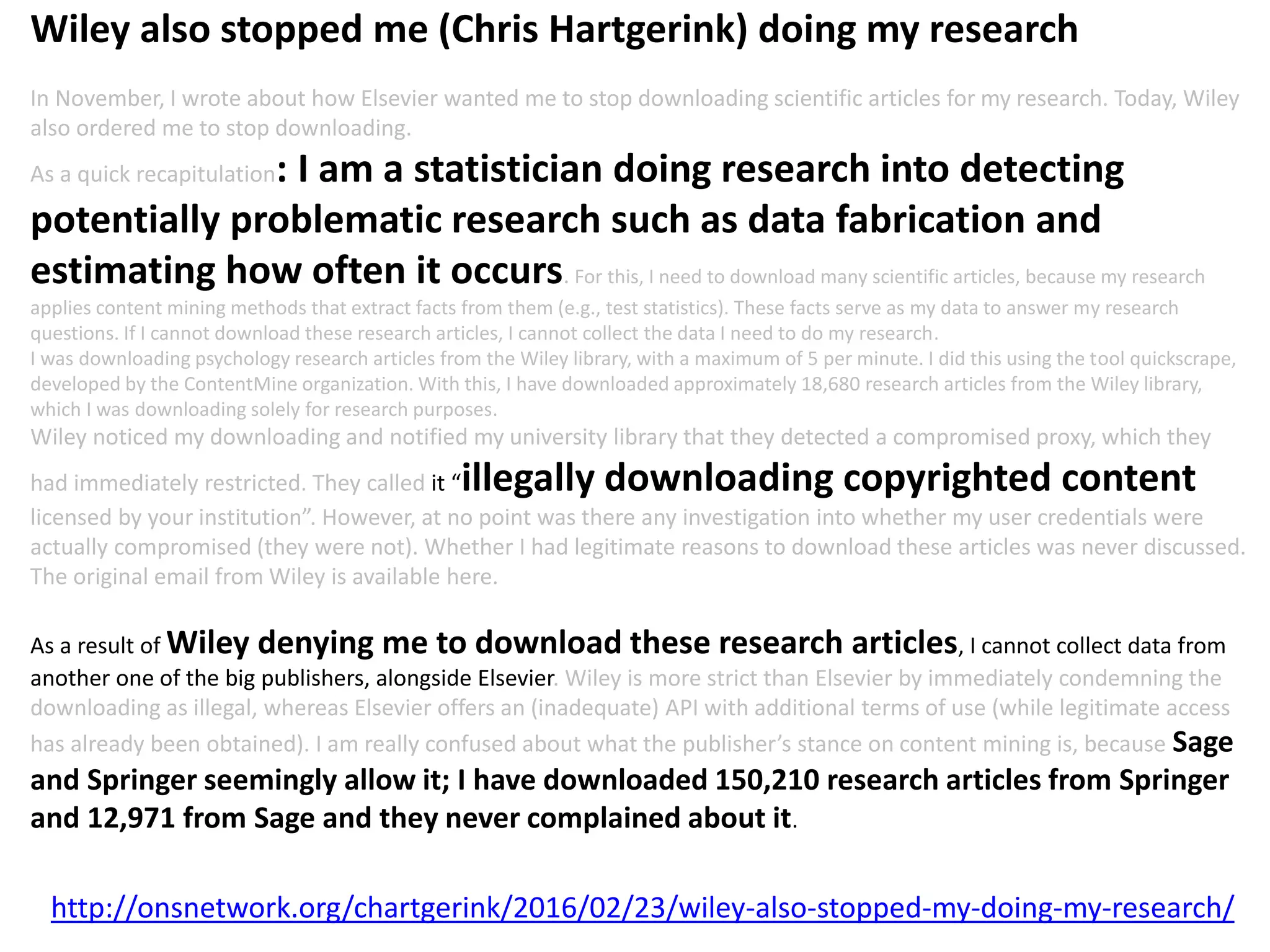 http://onsnetwork.org/chartgerink/2016/02/23/wiley-also-stopped-my-doing-my-research/
Wiley also stopped me (Chris Hartgerink) doing my research
In November, I wrote about how Elsevier wanted me to stop downloading scientific articles for my research. Today, Wiley
also ordered me to stop downloading.
As a quick recapitulation: I am a statistician doing research into detecting
potentially problematic research such as data fabrication and
estimating how often it occurs. For this, I need to download many scientific articles, because my research
applies content mining methods that extract facts from them (e.g., test statistics). These facts serve as my data to answer my research
questions. If I cannot download these research articles, I cannot collect the data I need to do my research.
I was downloading psychology research articles from the Wiley library, with a maximum of 5 per minute. I did this using the tool quickscrape,
developed by the ContentMine organization. With this, I have downloaded approximately 18,680 research articles from the Wiley library,
which I was downloading solely for research purposes.
Wiley noticed my downloading and notified my university library that they detected a compromised proxy, which they
had immediately restricted. They called it “illegally downloading copyrighted content
licensed by your institution”. However, at no point was there any investigation into whether my user credentials were
actually compromised (they were not). Whether I had legitimate reasons to download these articles was never discussed.
The original email from Wiley is available here.
As a result of Wiley denying me to download these research articles, I cannot collect data from
another one of the big publishers, alongside Elsevier. Wiley is more strict than Elsevier by immediately condemning the
downloading as illegal, whereas Elsevier offers an (inadequate) API with additional terms of use (while legitimate access
has already been obtained). I am really confused about what the publisher’s stance on content mining is, because Sage
and Springer seemingly allow it; I have downloaded 150,210 research articles from Springer
and 12,971 from Sage and they never complained about it.
 