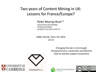 ADBU, BULAC, Paris, FR, 2016-
12-13
Two years of Content Mining in UK:
Lessons for France/Europe?
Peter Murray-Rust1,2
[1]University of Cambridge
[2]TheContentMine
pm286 AT cam DOT ac DOT uk
Changing the law is not enough.
The government, universities and libraries
have to actively support researchers.
 