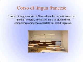 Corso di lingua francese
Il corso di lingua consta di 20 ore di studio per settimana, dal
        lunedì al venerdì, in classi di max 16 studenti con
       competenza omogenea accertata dal test d’ingresso.
 