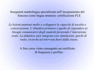 Insegnanti madrelingua specializzati nell’insegnamento del
      francese come lingua straniera: certificazione FLE

Le lezioni puntano molto a sviluppare le capacità di ascolto e
 conversazione. L’obiettivo primario è quello di rispondere ai
  bisogni comunicativi degli studenti favorendo l’interazione
  orale. La didattica sarà integrata con simulazioni, giochi di
         ruolo, ricerche ed interviste fuori dalla classe.

        A fine corso viene consegnato un certificato
                    di frequenza e profitto.
 