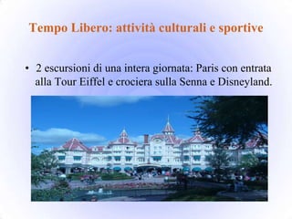 Tempo Libero: attività culturali e sportive


• 2 escursioni di una intera giornata: Paris con entrata
  alla Tour Eiffel e crociera sulla Senna e Disneyland.
 