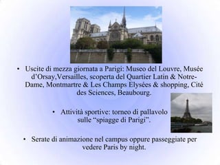 • Uscite di mezza giornata a Parigi: Museo del Louvre, Musée
   d’Orsay,Versailles, scoperta del Quartier Latin & Notre-
  Dame, Montmartre & Les Champs Elysées & shopping, Cité
                   des Sciences, Beaubourg.

           • Attività sportive: torneo di pallavolo
                   sulle “spiagge di Parigi”.

  • Serate di animazione nel campus oppure passeggiate per
                     vedere Paris by night.
 