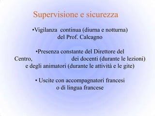 Supervisione e sicurezza
       •Vigilanza continua (diurna e notturna)
                 del Prof. Calcagno

        •Presenza constante del Direttore del
Centro,                 dei docenti (durante le lezioni)
    e degli animatori (durante le attività e le gite)

        • Uscite con accompagnatori francesi
                 o di lingua francese
 