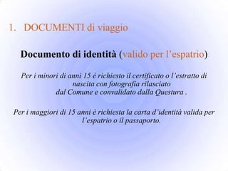 1. DOCUMENTI di viaggio

  Documento di identità (valido per l’espatrio)

  Per i minori di anni 15 è richiesto il certificato o l’estratto di
                   nascita con fotografia rilasciato
             dal Comune e convalidato dalla Questura .

Per i maggiori di 15 anni è richiesta la carta d’identità valida per
                      l’espatrio o il passaporto.
 