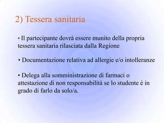 2) Tessera sanitaria
• Il partecipante dovrà essere munito della propria
tessera sanitaria rilasciata dalla Regione

• Documentazione relativa ad allergie e/o intolleranze

• Delega alla somministrazione di farmaci o
attestazione di non responsabilità se lo studente è in
grado di farlo da solo/a.
 