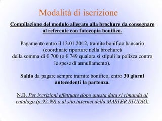 Modalità di iscrizione
Compilazione del modulo allegato alla brochure da consegnare
            al referente con fotocopia bonifico.

    Pagamento entro il 13.01.2012, tramite bonifico bancario
             (coordinate riportare nella brochure)
della somma di € 700 (o € 749 qualora si stipuli la polizza contro
                  le spese di annullamento).

    Saldo da pagare sempre tramite bonifico, entro 30 giorni
                   antecedenti la partenza.

  N.B. Per iscrizioni effettuate dopo questa data si rimanda al
  catalogo (p.92-99) o al sito internet della MASTER STUDIO.
 
