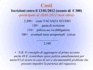 Costi
 Iscrizioni entro il 13/01/2012 (sconto di € 300)
      -posticipato al 18/01/2012 (non oltre)-
           2.200+ costo VACANZA STUDIO
                 130+ quota di iscrizione
              110+ polizza ass.va obbligatoria
         100+ eventuali tasse aeroportuali (circa)
                    ______________
                         2.540

    • N.B. Vi consiglio di aggiungere al primo acconto
   anche 49 E. (contributo spese polizza annullamento) per
metterVI al sicuro in caso di seri e documentabili problemi che
         possano impedire la partenza del ragazzo/a.
 