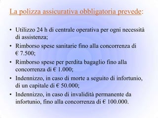 La polizza assicurativa obbligatoria prevede:

• Utilizzo 24 h di centrale operativa per ogni necessità
  di assistenza;
• Rimborso spese sanitarie fino alla concorrenza di
  € 7.500;
• Rimborso spese per perdita bagaglio fino alla
  concorrenza di € 1.000;
• Indennizzo, in caso di morte a seguito di infortunio,
  di un capitale di € 50.000;
• Indennizzo, in caso di invalidità permanente da
  infortunio, fino alla concorrenza di € 100.000.
 