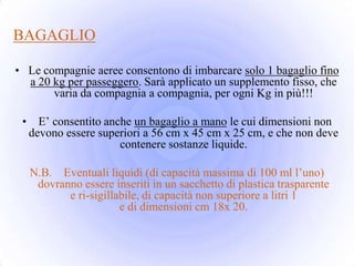 BAGAGLIO

• Le compagnie aeree consentono di imbarcare solo 1 bagaglio fino
  a 20 kg per passeggero. Sarà applicato un supplemento fisso, che
       varia da compagnia a compagnia, per ogni Kg in più!!!

 •     E’ consentito anche un bagaglio a mano le cui dimensioni non
     devono essere superiori a 56 cm x 45 cm x 25 cm, e che non deve
                        contenere sostanze liquide.

     N.B. Eventuali liquidi (di capacità massima di 100 ml l’uno)
      dovranno essere inseriti in un sacchetto di plastica trasparente
            e ri-sigillabile, di capacità non superiore a litri 1
                        e di dimensioni cm 18x 20.
 