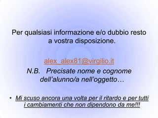 Per qualsiasi informazione e/o dubbio resto
           a vostra disposizione.

           alex_alex81@virgilio.it
      N.B. Precisate nome e cognome
          dell’alunno/a nell’oggetto…

• Mi scuso ancora una volta per il ritardo e per tutti
     i cambiamenti che non dipendono da me!!!
 
