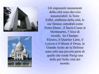 Gli imponenti monumenti
    della città sono davvero
     innumerabili: la Torre
 Eiffel, emblema della città, le
  sue famose cattedrali come
Notre-Dame , il Sacre-Coeur at
     Montmartre, l’Arco di
      trionfo, les Champs-
  Elysées, il Quartier Latin, il
Louvre e il Musée d Orsay, la
 Grande Arche de la Défense
sono solo una piccola parte di
  quello che rende Parigi una
    delle piu' belle città del
             mondo.
 