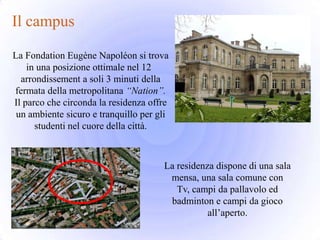 Il campus

La Fondation Eugène Napoléon si trova
    in una posizione ottimale nel 12
  arrondissement a soli 3 minuti della
fermata della metropolitana “Nation”.
Il parco che circonda la residenza offre
 un ambiente sicuro e tranquillo per gli
      studenti nel cuore della città.



                                      La residenza dispone di una sala
                                       mensa, una sala comune con
                                         Tv, campi da pallavolo ed
                                       badminton e campi da gioco
                                                 all’aperto.
 