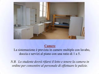Camere
  La sistemazione è prevista in camere multiple con lavabo,
      doccia e servizi al piano con una ratio di 1 a 5.

N.B. Lo studente dovrà rifarsi il letto e tenere la camera in
 ordine per consentire al personale di effettuare le pulizie.
 