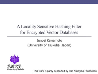 A Locality Sensitive Hashing Filter
 for Encrypted Vector Databases
           Junpei Kawamoto
     (University of Tsukuba, Japan)




         This work is partly supported by The Nakajima Foundation
 