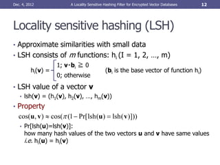 Dec. 4, 2012             A Locality Sensitive Hashing Filter for Encrypted Vector Databases   12




Locality sensitive hashing (LSH)
• Approximate similarities with small data
• LSH consists of       m functions: hi (I = 1, 2, …, m)
                    1; v・bi ≧ 0
          hi(v) =                             (bi is the base vector of function hi)
                    0; otherwise
• LSH value of a vector v
   • lsh(v) = (h1(v), h2(v), …, hm(v))
• Property
   cos(u, v )  cos( (1  Pr[ lsh (u )  lsh ( v )]))
   • Pr[lsh(u)=lsh(v)]:
      how many hash values of the two vectors u and v have same values
      i.e. hi(u) = hi(v)
 