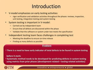 Introduction
• V-model emphasizes on early testing activities:
– rigor verification and validation activities throughout the phases: reviews, inspection,
unit testing, integration testing and system testing

• System testing is important in V-model:
– Carried out by independent team
– Ensure that all defects are discovered within the phase
– Validate that the software or system under test meets the specification

• Independent testing team faces challenges in completing test
– Meeting the deadline to ensure on-time release
– Finding as many defects as possible

Problem
• There is a need to have early indicator of total defects to be found in system testing
before it starts
• Systematic method needs to be developed for predicting defects in system testing
using metrics from prior phases (development-related + testing-related activities)

 