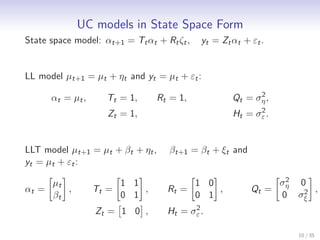 UC models in State Space Form
State space model: αt+1 = Tt αt + Rt ζt ,    yt = Zt αt + εt .


LL model µt+1 = µt + ηt and yt = µt + εt :
                                                           2
       αt = µt ,     Tt = 1,      Rt = 1,            Qt = ση ,
                                                           2
                      Zt = 1,                        Ht = σε .


LLT model µt+1 = µt + βt + ηt ,      βt+1 = βt + ξt and
yt = µt + εt :
                                                                  2
                                                                 ση 0
       µt                 1 1               1 0
αt =      ,        Tt =       ,     Rt =        ,         Qt =       2 ,
       βt                 0 1               0 1                  0 σξ
                                          2
                   Zt = 1 0 ,       Ht = σε .

                                                                    10 / 35
 