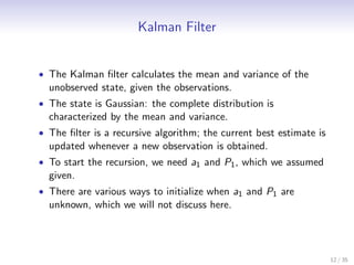 Kalman Filter


• The Kalman ﬁlter calculates the mean and variance of the
  unobserved state, given the observations.
• The state is Gaussian: the complete distribution is
  characterized by the mean and variance.
• The ﬁlter is a recursive algorithm; the current best estimate is
  updated whenever a new observation is obtained.
• To start the recursion, we need a1 and P1 , which we assumed
  given.
• There are various ways to initialize when a1 and P1 are
  unknown, which we will not discuss here.




                                                                     12 / 35
 