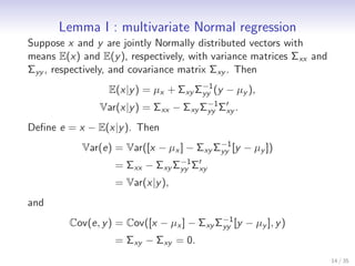 Lemma I : multivariate Normal regression
Suppose x and y are jointly Normally distributed vectors with
means E(x) and E(y ), respectively, with variance matrices Σxx and
Σyy , respectively, and covariance matrix Σxy . Then
                                      −1
                  E(x|y ) = µx + Σxy Σyy (y − µy ),
                Var(x|y ) = Σxx − Σxy Σyy Σ′ .
                                       −1
                                           xy

Deﬁne e = x − E(x|y ). Then
                                         −1
           Var(e) = Var([x − µx ] − Σxy Σyy [y − µy ])
                   = Σxx − Σxy Σyy Σ′
                                −1
                                    xy
                   = Var(x|y ),
and
                                           −1
         Cov(e, y ) = Cov([x − µx ] − Σxy Σyy [y − µy ], y )
                   = Σxy − Σxy = 0.
                                                                     14 / 35
 