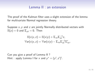 Lemma II : an extension

The proof of the Kalman ﬁlter uses a slight extension of the lemma
for multivariate Normal regression theory.

Suppose x, y and z are jointly Normally distributed vectors with
E(z) = 0 and Σyz = 0. Then
                                              −1
                  E(x|y , z) = E(x|y ) + Σxz Σzz z,
                Var(x|y , z) = Var(x|y ) − Σxz Σzz Σ′ ,
                                                −1
                                                    xz




Can you give a proof of Lemma II ?
Hint : apply Lemma I for x and y ∗ = (y ′ , z ′ )′ .


                                                                     15 / 35
 