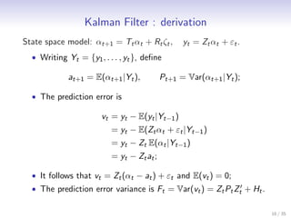 Kalman Filter : derivation
State space model: αt+1 = Tt αt + Rt ζt ,          yt = Zt αt + εt .
  • Writing Yt = {y1 , . . . , yt }, deﬁne

             at+1 = E(αt+1 |Yt ),            Pt+1 = Var(αt+1 |Yt );

  • The prediction error is

                       vt = yt − E(yt |Yt−1 )
                          = yt − E(Zt αt + εt |Yt−1 )
                          = yt − Zt E(αt |Yt−1 )
                          = yt − Z t a t ;

  • It follows that vt = Zt (αt − at ) + εt and E(vt ) = 0;
  • The prediction error variance is Ft = Var(vt ) = Zt Pt Zt′ + Ht .


                                                                        16 / 35
 