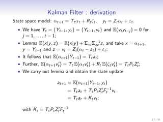 Kalman Filter : derivation
State space model: αt+1 = Tt αt + Rt ζt ,            yt = Zt αt + εt .
  • We have Yt = {Yt−1 , yt } = {Yt−1 , vt } and E(vt yt−j ) = 0 for
    j = 1, . . . , t − 1;
  • Lemma E(x|y , z) = E(x|y ) + Σxz Σ−1 z, and take x = αt+1 ,
                                      zz
    y = Yt−1 and z = vt = Zt (αt − at ) + εt ;
  • It follows that E(αt+1 |Yt−1 ) = Tt at ;
  • Further, E(αt+1 vt′ ) = Tt E(αt vt′ ) + Rt E(ζt vt′ ) = Tt Pt Zt′ ;
  • We carry out lemma and obtain the state update

                            at+1 = E(αt+1 |Yt−1 , yt )
                                 = Tt at + Tt Pt Zt′ Ft−1 vt
                                 = Tt at + Kt vt ;

    with Kt = Tt Pt Zt′ Ft−1
                                                                          17 / 35
 