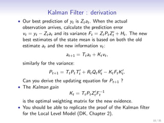 Kalman Filter : derivation
• Our best prediction of yt is Zt at . When the actual
  observation arrives, calculate the prediction error
  vt = yt − Zt at and its variance Ft = Zt Pt Zt′ + Ht . The new
  best estimates of the state mean is based on both the old
  estimate at and the new information vt :
                        at+1 = Tt at + Kt vt ,
  similarly for the variance:
               Pt+1 = Tt Pt Tt′ + Rt Qt Rt′ − Kt Ft Kt′ .
  Can you derive the updating equation for Pt+1 ?
• The Kalman gain
                          Kt = Tt Pt Zt′ Ft−1
  is the optimal weighting matrix for the new evidence.
• You should be able to replicate the proof of the Kalman ﬁlter
  for the Local Level Model (DK, Chapter 2).
                                                                   18 / 35
 