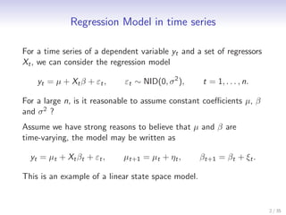 Regression Model in time series

For a time series of a dependent variable yt and a set of regressors
Xt , we can consider the regression model

    yt = µ + Xt β + εt ,     εt ∼ NID(0, σ 2 ),     t = 1, . . . , n.

For a large n, is it reasonable to assume constant coeﬃcients µ, β
and σ 2 ?
Assume we have strong reasons to believe that µ and β are
time-varying, the model may be written as

  yt = µt + Xt βt + εt ,    µt+1 = µt + ηt ,        βt+1 = βt + ξt .

This is an example of a linear state space model.


                                                                        2 / 35
 