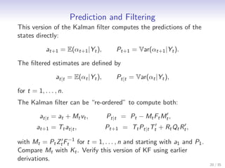Prediction and Filtering
This version of the Kalman ﬁlter computes the predictions of the
states directly:

             at+1 = E(αt+1 |Yt ),         Pt+1 = Var(αt+1 |Yt ).

The ﬁltered estimates are deﬁned by

                 at|t = E(αt |Yt ),       Pt|t = Var(αt |Yt ),

for t = 1, . . . , n.
The Kalman ﬁlter can be “re-ordered” to compute both:
                                                         ′
          at|t = at + Mt vt ,         Pt|t = Pt − Mt Ft Mt ,
        at+1 = Tt at|t ,              Pt+1 = Tt Pt|t Tt′ + Rt Qt Rt′ ,

with Mt = Pt Zt′ Ft−1 for t = 1, . . . , n and starting with a1 and P1 .
Compare Mt with Kt . Verify this version of KF using earlier
derivations.
                                                                           20 / 35
 