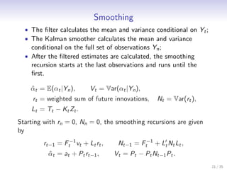 Smoothing
  • The ﬁlter calculates the mean and variance conditional on Yt ;
  • The Kalman smoother calculates the mean and variance
    conditional on the full set of observations Yn ;
  • After the ﬁltered estimates are calculated, the smoothing
    recursion starts at the last observations and runs until the
    ﬁrst.

    αt = E(αt |Yn ),
    ˆ                     Vt = Var(αt |Yn ),
     rt = weighted sum of future innovations,     Nt = Var(rt ),
    Lt = Tt − Kt Zt .
Starting with rn = 0, Nn = 0, the smoothing recursions are given
by
        rt−1 = Ft−1 vt + Lt rt ,    Nt−1 = Ft−1 + L′ Nt Lt ,
                                                   t
          αt = at + Pt rt−1 ,
          ˆ                        Vt = Pt − Pt Nt−1 Pt .
                                                                     21 / 35
 