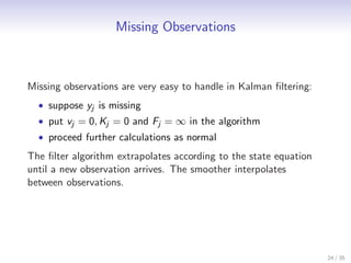 Missing Observations



Missing observations are very easy to handle in Kalman ﬁltering:
  • suppose yj is missing
  • put vj = 0, Kj = 0 and Fj = ∞ in the algorithm
  • proceed further calculations as normal

The ﬁlter algorithm extrapolates according to the state equation
until a new observation arrives. The smoother interpolates
between observations.




                                                                   24 / 35
 