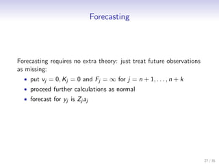 Forecasting




Forecasting requires no extra theory: just treat future observations
as missing:
  • put vj = 0, Kj = 0 and Fj = ∞ for j = n + 1, . . . , n + k
  • proceed further calculations as normal
  • forecast for yj is Zj aj




                                                                       27 / 35
 