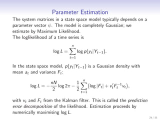 Parameter Estimation
The system matrices in a state space model typically depends on a
parameter vector ψ. The model is completely Gaussian; we
estimate by Maximum Likelihood.
The loglikelihood af a time series is
                                 n
                      log L =         log p(yt |Yt−1 ).
                                t=1

In the state space model, p(yt |Yt−1 ) is a Gaussian density with
mean at and variance Ft :
                                         n
                     nN          1
         log L = −      log 2π −              log |Ft | + vt′ Ft−1 vt ,
                      2          2
                                        t=1

with vt and Ft from the Kalman ﬁlter. This is called the prediction
error decomposition of the likelihood. Estimation proceeds by
numerically maximising log L.
                                                                          29 / 35
 