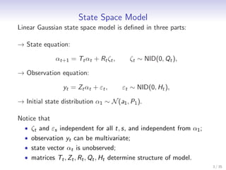 State Space Model
Linear Gaussian state space model is deﬁned in three parts:

→ State equation:

              αt+1 = Tt αt + Rt ζt ,      ζt ∼ NID(0, Qt ),

→ Observation equation:

                 yt = Zt αt + εt ,     εt ∼ NID(0, Ht ),

→ Initial state distribution α1 ∼ N (a1 , P1 ).

Notice that
  • ζt and εs independent for all t, s, and independent from α1 ;
  • observation yt can be multivariate;
  • state vector αt is unobserved;
  • matrices Tt , Zt , Rt , Qt , Ht determine structure of model.
                                                                    3 / 35
 