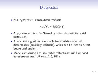Diagnostics


• Null hypothesis: standardised residuals
                            √
                        vt / F t ∼ NID(0, 1)

• Apply standard test for Normality, heteroskedasticity, serial
  correlation;
• A recursive algorithm is available to calculate smoothed
  disturbances (auxilliary residuals), which can be used to detect
  breaks and outliers;
• Model comparison and parameter restrictions: use likelihood
  based procedures (LR test, AIC, BIC).



                                                                     31 / 35
 