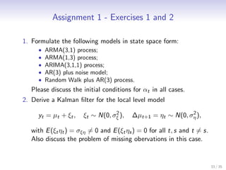 Assignment 1 - Exercises 1 and 2

1. Formulate the following models in state space form:
     •   ARMA(3,1) process;
     •   ARMA(1,3) process;
     •   ARIMA(3,1,1) process;
     •   AR(3) plus noise model;
     •   Random Walk plus AR(3) process.
   Please discuss the initial conditions for αt in all cases.
2. Derive a Kalman ﬁlter for the local level model
                                   2                         2
     yt = µ t + ξ t ,   ξt ∼ N(0, σξ ),   ∆µt+1 = ηt ∼ N(0, ση ),

   with E (ξt ηt ) = σξη = 0 and E (ξt ηs ) = 0 for all t, s and t = s.
   Also discuss the problem of missing obervations in this case.


                                                                          33 / 35
 