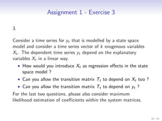 Assignment 1 - Exercise 3

3.

Consider a time series for yt that is modelled by a state space
model and consider a time series vector of k exogenous variables
Xt . The dependent time series yt depend on the explanatory
variables Xt in a linear way.
     • How would you introduce Xt as regression eﬀects in the state
       space model ?
     • Can you allow the transition matrix Tt to depend on Xt too ?
     • Can you allow the transition matrix Tt to depend on yt ?
For the last two questions, please also consider maximum
likelihood estimation of coeﬃcients within the system matrices.


                                                                      34 / 35
 