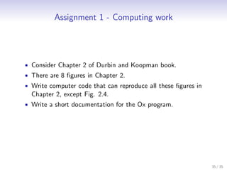 Assignment 1 - Computing work




• Consider Chapter 2 of Durbin and Koopman book.
• There are 8 ﬁgures in Chapter 2.
• Write computer code that can reproduce all these ﬁgures in
  Chapter 2, except Fig. 2.4.
• Write a short documentation for the Ox program.




                                                               35 / 35
 