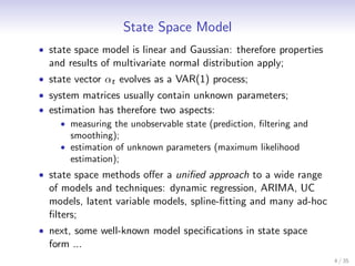 State Space Model
• state space model is linear and Gaussian: therefore properties
  and results of multivariate normal distribution apply;
• state vector αt evolves as a VAR(1) process;
• system matrices usually contain unknown parameters;
• estimation has therefore two aspects:
     • measuring the unobservable state (prediction, ﬁltering and
       smoothing);
     • estimation of unknown parameters (maximum likelihood
       estimation);
• state space methods oﬀer a uniﬁed approach to a wide range
  of models and techniques: dynamic regression, ARIMA, UC
  models, latent variable models, spline-ﬁtting and many ad-hoc
  ﬁlters;
• next, some well-known model speciﬁcations in state space
  form ...
                                                                    4 / 35
 