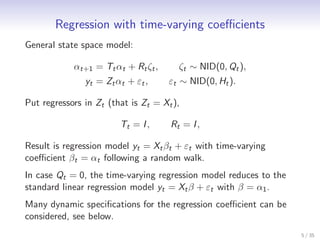 Regression with time-varying coeﬃcients
General state space model:

            αt+1 = Tt αt + Rt ζt ,     ζt ∼ NID(0, Qt ),
               yt = Zt αt + εt ,     εt ∼ NID(0, Ht ).

Put regressors in Zt (that is Zt = Xt ),

                        Tt = I ,     Rt = I ,

Result is regression model yt = Xt βt + εt with time-varying
coeﬃcient βt = αt following a random walk.
In case Qt = 0, the time-varying regression model reduces to the
standard linear regression model yt = Xt β + εt with β = α1 .
Many dynamic speciﬁcations for the regression coeﬃcient can be
considered, see below.
                                                                   5 / 35
 