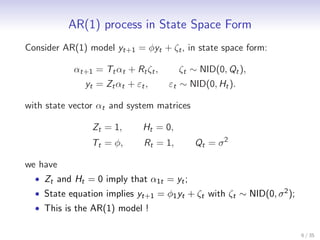 AR(1) process in State Space Form
Consider AR(1) model yt+1 = φyt + ζt , in state space form:

           αt+1 = Tt αt + Rt ζt ,      ζt ∼ NID(0, Qt ),
              yt = Zt αt + εt ,     εt ∼ NID(0, Ht ).

with state vector αt and system matrices

                Zt = 1,      Ht = 0,
                Tt = φ,      Rt = 1,       Qt = σ 2

we have
  • Zt and Ht = 0 imply that α1t = yt ;
  • State equation implies yt+1 = φ1 yt + ζt with ζt ∼ NID(0, σ 2 );
  • This is the AR(1) model !

                                                                       6 / 35
 