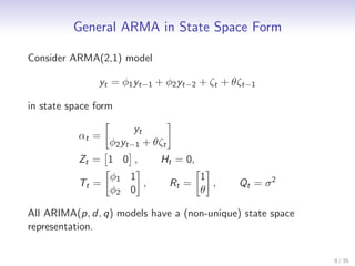 General ARMA in State Space Form

Consider ARMA(2,1) model

               yt = φ1 yt−1 + φ2 yt−2 + ζt + θζt−1

in state space form

                       yt
           αt =
                  φ2 yt−1 + θζt
           Zt = 1 0 ,        Ht = 0,
                  φ1 1                   1
           Tt =        ,          Rt =     ,   Qt = σ 2
                  φ2 0                   θ

All ARIMA(p, d, q) models have a (non-unique) state space
representation.


                                                            9 / 35
 