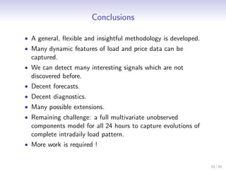 Conclusions

• A general, ﬂexible and insightful methodology is developed.
• Many dynamic features of load and price data can be
  captured.
• We can detect many interesting signals which are not
  discovered before.
• Decent forecasts.
• Decent diagnostics.
• Many possible extensions.
• Remaining challenge: a full multivariate unobserved
  components model for all 24 hours to capture evolutions of
  complete intradaily load pattern.
• More work is required !


                                                                33 / 91
 