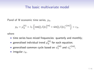 The basic multivariate model


Panel of N economic time series, yit ,
               (k)                (m)                   +(m)
        yit = µit + λi cos(ξi λ)ψt         + sin(ξi λ)ψt        + εit ,

where
  • time series have mixed frequencies: quarterly and monthly;
                                     (k)
  • generalised individual trend µit       for each equation;
                                                 (m)        +(m)
  • generalised common cycle based on ψt               and ψt      ;
  • irregular εit .




                                                                          7 / 91
 