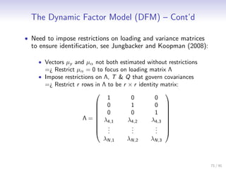 The Dynamic Factor Model (DFM) – Cont’d

• Need to impose restrictions on loading and variance matrices
  to ensure identiﬁcation, see Jungbacker and Koopman (2008):

    • Vectors µy and µα not both estimated without restrictions
      =¿ Restrict µα = 0 to focus on loading matrix Λ
    • Impose restrictions on Λ, T & Q that govern covariances
      =¿ Restrict r rows in Λ to be r × r identity matrix:
                                                   
                              1        0         0
                          0           1         0 
                                                   
                          0           0         1 
                                                   
                     Λ =  λ4,1       λ4,2     λ4,3 
                                                   
                          .  .        .
                                       .         . 
                                                 . 
                          .           .         .
                            λN,1      λN,2     λN,3



                                                                  71 / 91
 