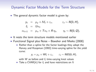 Dynamic Factor Models for the Term Structure

• The general dynamic factor model is given by:

            yt    = µy + Λft + εt ,          εt ∼ N(0, H),
             ft   = Uαt
         αt+1 = µα + T αt + R ηt ,           ηt ∼ N(0, Q),

• It nests the term structure models mentioned earlier
• Functional Signal plus Noise – Bowsher and Meeks (2008)
     • Rather than a spline for the factor loadings they adopt the
       Harvey and Koopman (1993) time-varying spline for the yield
       curve:
                  yt = µy + Wft + εt ,      εt ∼ NID(0, H),
       with W as before and ft time-varying knot values
     • Take a CVAR(k) for ft and have restrictions on Λ


                                                                     78 / 91
 