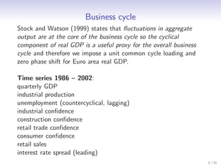 Business cycle
Stock and Watson (1999) states that ﬂuctuations in aggregate
output are at the core of the business cycle so the cyclical
component of real GDP is a useful proxy for the overall business
cycle and therefore we impose a unit common cycle loading and
zero phase shift for Euro area real GDP.

Time series 1986 – 2002:
quarterly GDP
industrial production
unemployment (countercyclical, lagging)
industrial conﬁdence
construction conﬁdence
retail trade conﬁdence
consumer conﬁdence
retail sales
interest rate spread (leading)
                                                                   8 / 91
 